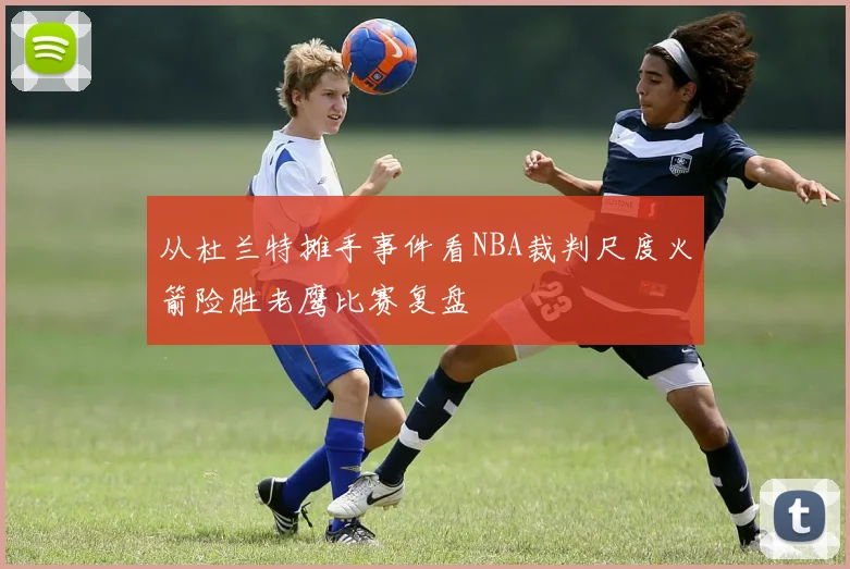 从杜兰特摊手事件看NBA裁判尺度火箭险胜老鹰比赛复盘