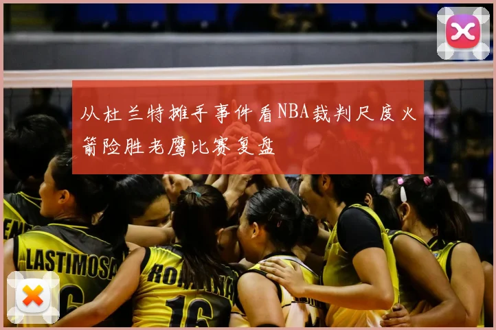 从杜兰特摊手事件看NBA裁判尺度火箭险胜老鹰比赛复盘